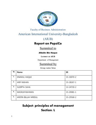 1
Faculty of Business Administration
American International University-Bangladesh
(AIUB)
Report on PepsiCo
Summited to
Afdalin Bin Haque
Lecturer at AIUB
Department of Management
Summited by
Group name: lotus
SL Name ID
1. ENAMUL HAQUE 15-30070-2
2. ARIF RAIHAN 15-28267-1
3. SUDIPTA SAHA 13-24730-2
4. MASRUR RAHMAN 15-29081-1
5. AREFIN BILLAH MRIDUL 15-29568-2
Subject: principles of management
Section: L
 