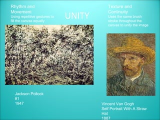 Rhythm and                                Texture and
Movement                                  Continuity
Using repetitive gestures to
fill the canvas equally
                               UNITY      Uses the same brush
                                          stroke throughout the
                                          canvas to unify the image




  Jackson Pollock
  #1
  1947                                 Vincent Van Gogh
                                       Self Portrait With A Straw
                                       Hat
                                       1887
 