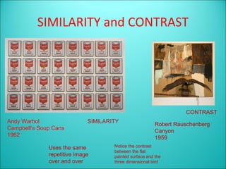 SIMILARITY and CONTRAST




                                                                   CONTRAST
Andy Warhol                  SIMILARITY
                                                         Robert Rauschenberg
Campbell's Soup Cans
                                                         Canyon
1962
                                                         1959
              Uses the same          Notice the contrast
                                     between the flat
              repetitive image       painted surface and the
              over and over          three dimensional bird
 