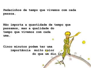 Pedacinhos de tempo que vivemos com cadaPedacinhos de tempo que vivemos com cada
pessoa.pessoa.
Não importa a quantidade de tempo queNão importa a quantidade de tempo que
passamos, mas a qualidade dopassamos, mas a qualidade do
tempo que vivemos com cadatempo que vivemos com cada
uma.uma.
Cinco minutos podem ter umaCinco minutos podem ter uma
importância muito maiorimportância muito maior
do que um dia inteiro.do que um dia inteiro.
 