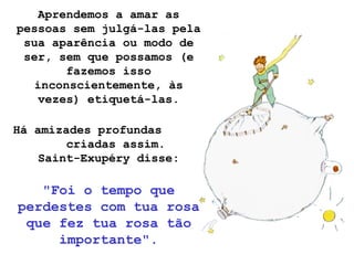 Aprendemos a amar as
pessoas sem julgá-las pela
sua aparência ou modo de
ser, sem que possamos (e
fazemos isso
inconscientemente, às
vezes) etiquetá-las.
Há amizades profundas
criadas assim.
Saint-Exupéry disse:
"Foi o tempo que
perdestes com tua rosa
que fez tua rosa tão
importante".
 