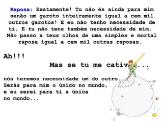 Raposa:Raposa: Exatamente! Tu não és ainda para mimExatamente! Tu não és ainda para mim
senão um garoto inteiramente igual a cem milsenão um garoto inteiramente igual a cem mil
outros garotos! E eu não tenho necessidade deoutros garotos! E eu não tenho necessidade de
ti. E tu não tens também necessidade de mim.ti. E tu não tens também necessidade de mim.
Não passo a teus olhos de uma simples e mortalNão passo a teus olhos de uma simples e mortal
raposa igual a cem mil outras raposas.raposa igual a cem mil outras raposas.
Ah!!!Ah!!!
Mas se tu me cativas...Mas se tu me cativas...
nós teremos necessidade um do outro.nós teremos necessidade um do outro.
Serás para mim o único no mundo,Serás para mim o único no mundo,
e eu serei para ti a únicae eu serei para ti a única
no mundo...no mundo...
 