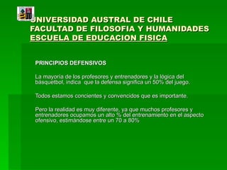 UNIVERSIDAD AUSTRAL DE CHILE FACULTAD DE FILOSOFIA Y HUMANIDADES ESCUELA DE EDUCACION FISICA PRINCIPIOS DEFENSIVOS La mayoría de los profesores y entrenadores y la lógica del básquetbol, indica  que la defensa significa un 50% del juego. Todos estamos concientes y convencidos que es importante. Pero la realidad es muy diferente, ya que muchos profesores y entrenadores ocupamos un alto % del entrenamiento en el aspecto ofensivo, estimándose entre un 70 a 80% 