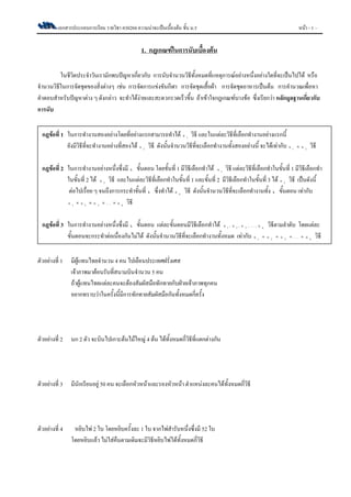 เอกสารประกอบการเรียน รายวิชา ค30204 ความน่าจะเป็นเบื้องต้น ชั้น ม.5 หน้า - 1 –
1. กฎเกณฑ์ในการนับเบื้องต้น
ในชีวิตประจาวันเรามักพบปัญหาเกี่ยวกับ การนับจานวนวิธีทั้งหมดที่แหตุการณ์อย่างหนึ่งอย่างใดที่จะเป็นไปได้ หรือ
จานวนวิธีในการจัดชุดของสิ่งต่างๆ เช่น การจัดการแข่งขันกีฬา การจัดชุดเสื้อผ้า การจัดชุดอาหารเป็นต้น การคานวณเพื่อหา
คาตอบสาหรับปัญหาต่าง ๆ ดังกล่าว จะทาได้ง่ายและสะดวกรวดเร็วขึ้น ถ้าเข้าใจกฎเกณฑ์บางข้อ ซึ่งเรียกว่า หลักมูลฐานเกี่ยวกับ
การนับ
ตัวอย่างที่ 1 มีผู้แทนไทยจานวน 4 คน ไปเยือนประเทศฝรั่งเศส
เจ้าภาพมาต้อนรับที่สนามบินจานวน 5 คน
ถ้าผู้แทนไทยแต่ละคนจะต้องสัมผัสมือทักทายกับฝ่ายเจ้าภาพทุกคน
อยากทราบว่าในครั้งนี้มีการทักทายสัมผัสมือกันทั้งหมดกี่ครั้ง
ตัวอย่างที่ 2 นก 2 ตัว จะบินไปเกาะต้นไม้ใหญ่ 4 ต้น ได้ทั้งหมดกี่วิธีที่แตกต่างกัน
ตัวอย่างที่ 3 มีนักเรียนอยู่ 50 คน จะเลือกหัวหน้าและรองหัวหน้า ตาแหน่งละคนได้ทั้งหมดกี่วิธี
ตัวอย่างที่ 4 หยิบไพ่ 2 ใบ โดยหยิบครั้งละ 1 ใบ จากไพ่สารับหนึ่งซึ่งมี 52 ใบ
โดยหยิบแล้ว ไม่ใส่คืนตามเดิมจะมีวิธีหยิบไพ่ได้ทั้งหมดกี่วิธี
กฎข้อที่ 1 ในการทางานสองอย่างโดยที่อย่างแรกสามารถทาได้ 1n วิธี และในแต่ละวิธีที่เลือกทางานอย่างแรกนี้
ยังมีวิธีที่จะทางานอย่างที่สองได้ 2n วิธี ดังนั้นจานวนวิธีที่จะเลือกทางานทั้งสองอย่างนี้ จะได้เท่ากับ 1 2n n วิธี
กฎข้อที่ 2 ในการทางานอย่างหนึ่งซึ่งมี k ขั้นตอน โดยขั้นที่ 1 มีวิธีเลือกทาได้ 1n วิธี แต่ละวิธีที่เลือกทาในขั้นที่ 1 มีวิธีเลือกทา
ในขั้นที่ 2 ได้ 2n วิธี และในแต่ละวิธีที่เลือกทาในขั้นที่ 1 และขั้นที่ 2 มีวิธีเลือกทาในขั้นที่ 3 ได้ 3n วิธี เป็นดังนี้
ต่อไปเรื่อย ๆ จนถึงการกระทาขั้นที่ k ซึ่งทาได้ kn วิธี ดังนั้นจานวนวิธีที่จะเลือกทางานทั้ง k ขั้นตอน เท่ากับ
1 2 3 kn n n . . . n    วิธี
กฎข้อที่ 3 ในการทางานอย่างหนึ่งซึ่งมี k ขั้นตอน แต่ละขั้นตอนมีวิธีเลือกทาได้ 1 2 3 kn , n , n , . . . , n วิธีตามลาดับ โดยแต่ละ
ขั้นตอนจะกระทาต่อเนื่องกันไม่ได้ ดังนั้นจานวนวิธีที่จะเลือกทางานทั้งหมด เท่ากับ 1 2 3 kn n n . . . n    วิธี
 