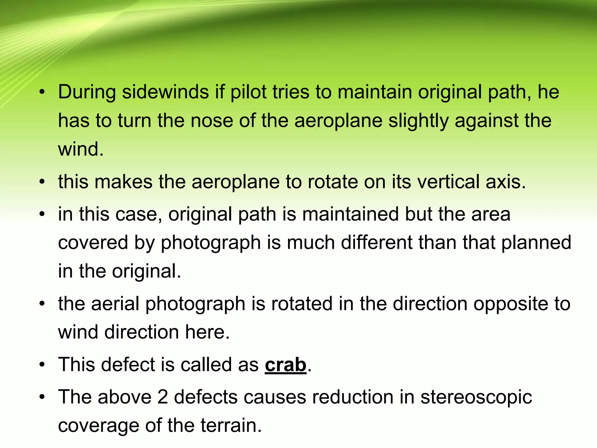 • During sidewinds if pilot tries to maintain original path, he
has to turn the nose of the aeroplane slightly against the
wind.
• this makes the aeroplane to rotate on its vertical axis.
• in this case, original path is maintained but the area
covered by photograph is much different than that planned
in the original.
• the aerial photograph is rotated in the direction opposite to
wind direction here.
• This defect is called as crab.
• The above 2 defects causes reduction in stereoscopic
coverage of the terrain.
 