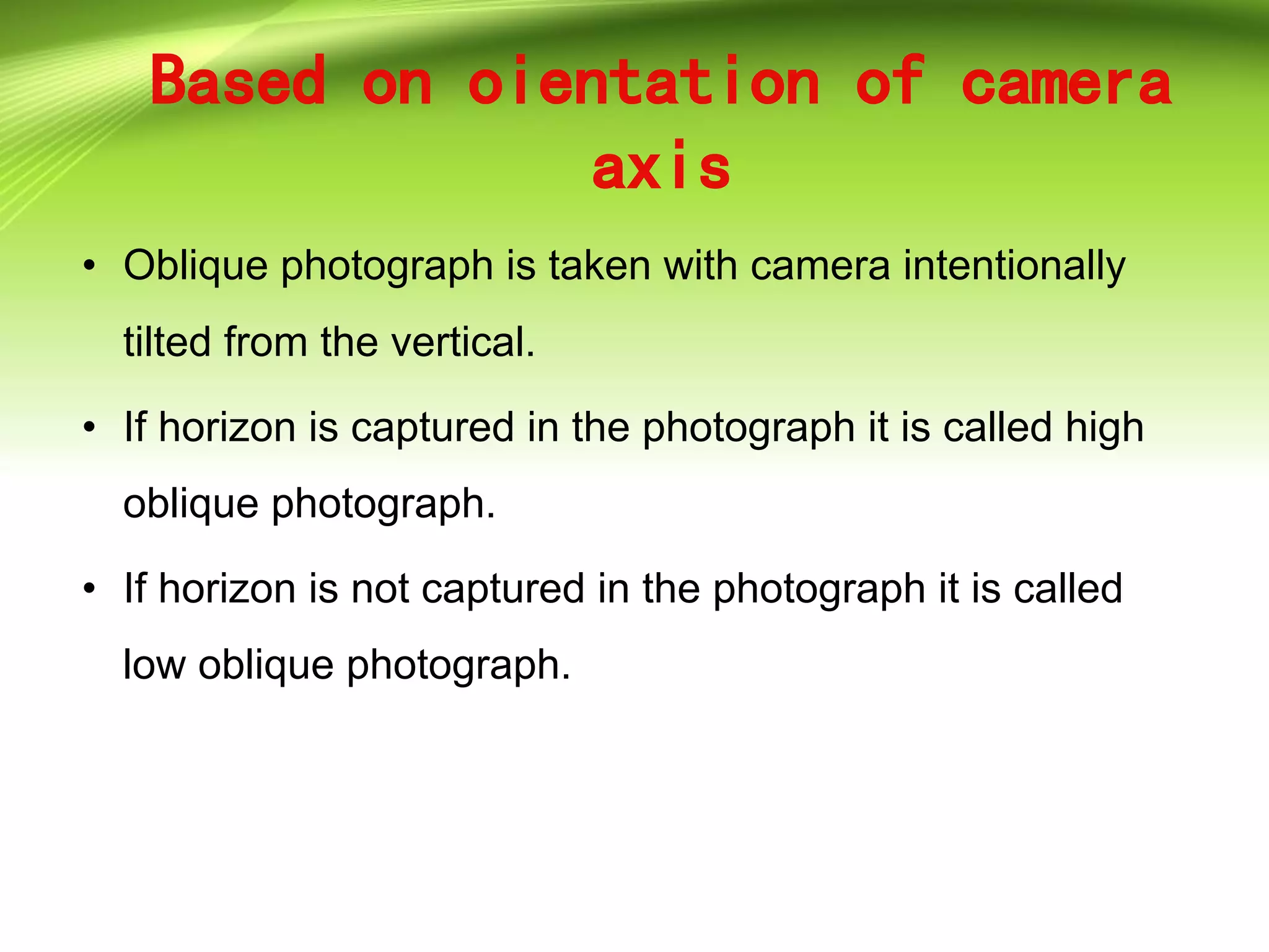 Based on oientation of camera
axis
• Oblique photograph is taken with camera intentionally
tilted from the vertical.
• If horizon is captured in the photograph it is called high
oblique photograph.
• If horizon is not captured in the photograph it is called
low oblique photograph.
 
