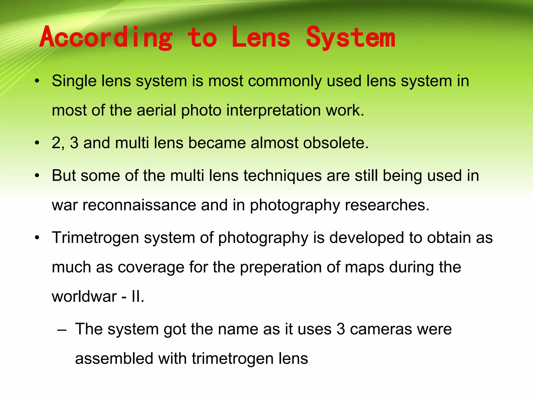 According to Lens System
• Single lens system is most commonly used lens system in
most of the aerial photo interpretation work.
• 2, 3 and multi lens became almost obsolete.
• But some of the multi lens techniques are still being used in
war reconnaissance and in photography researches.
• Trimetrogen system of photography is developed to obtain as
much as coverage for the preperation of maps during the
worldwar - II.
– The system got the name as it uses 3 cameras were
assembled with trimetrogen lens
 
