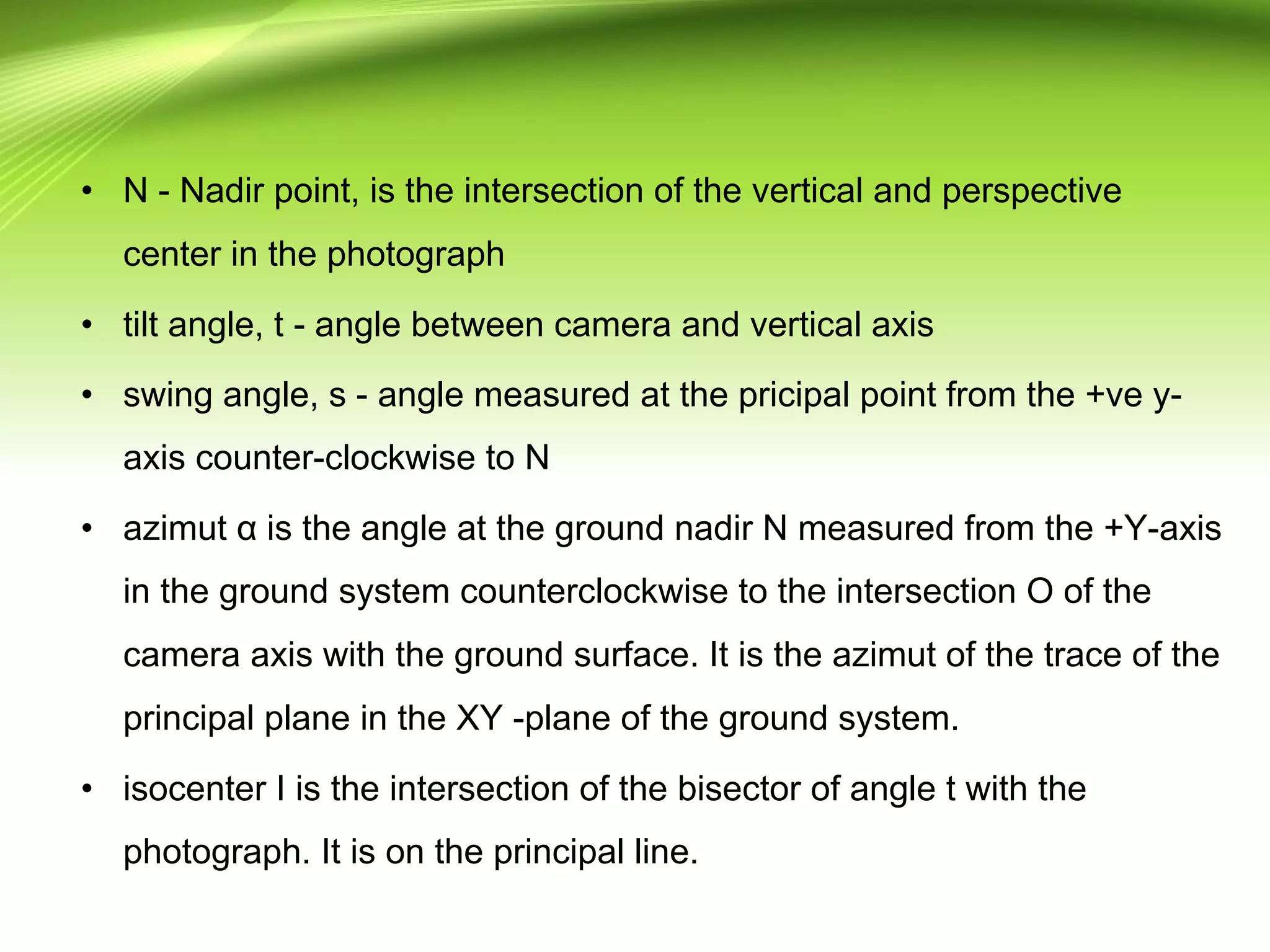 • N - Nadir point, is the intersection of the vertical and perspective
center in the photograph
• tilt angle, t - angle between camera and vertical axis
• swing angle, s - angle measured at the pricipal point from the +ve y-
axis counter-clockwise to N
• azimut α is the angle at the ground nadir N measured from the +Y-axis
in the ground system counterclockwise to the intersection O of the
camera axis with the ground surface. It is the azimut of the trace of the
principal plane in the XY -plane of the ground system.
• isocenter I is the intersection of the bisector of angle t with the
photograph. It is on the principal line.
 