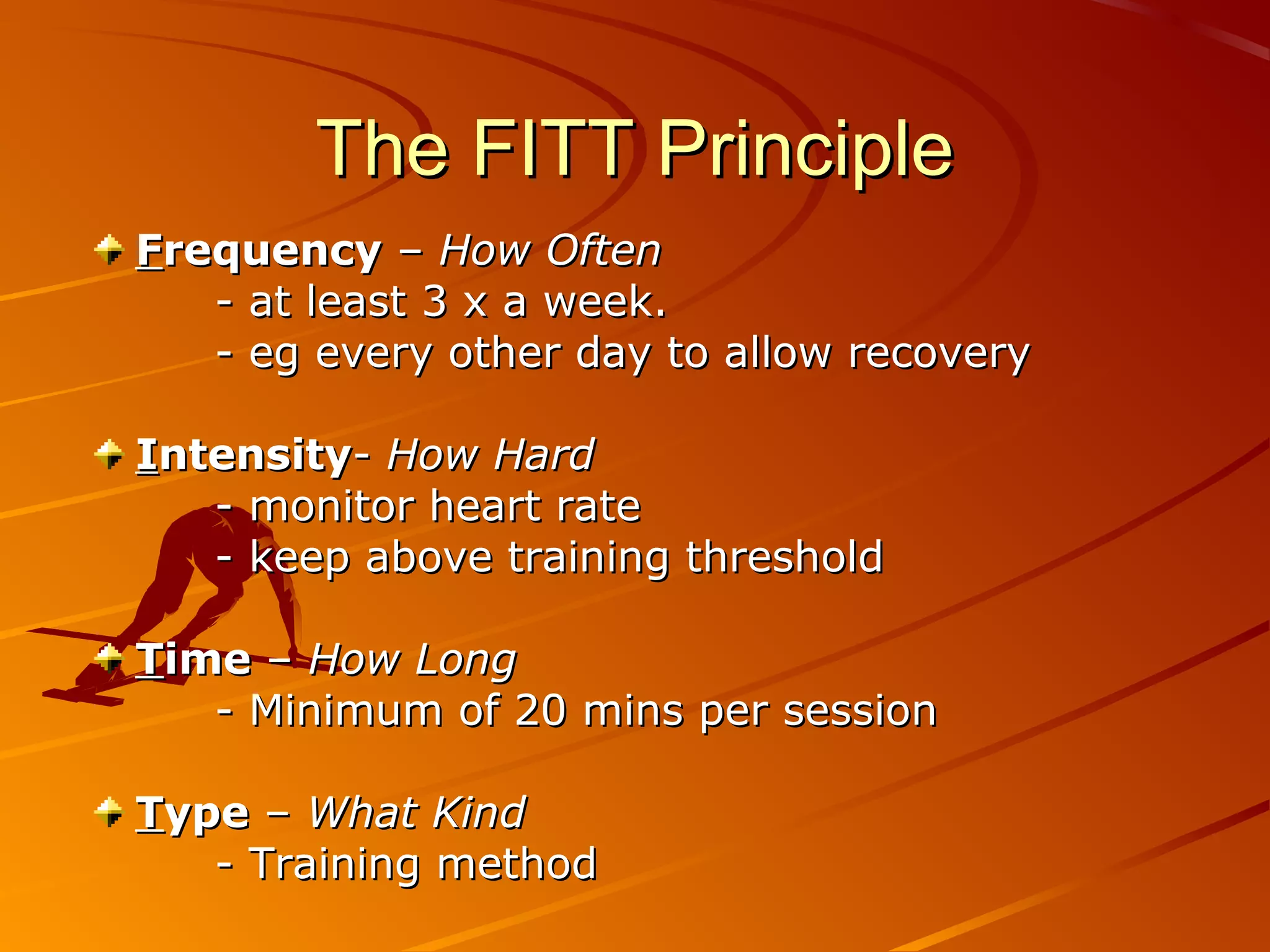 The FITT Principle
Frequency – How Often
   - at least 3 x a week.
   - eg every other day to allow recovery

Intensity- How Hard
   - monitor heart rate
   - keep above training threshold

Time – How Long
   - Minimum of 20 mins per session

Type – What Kind
   - Training method
 
