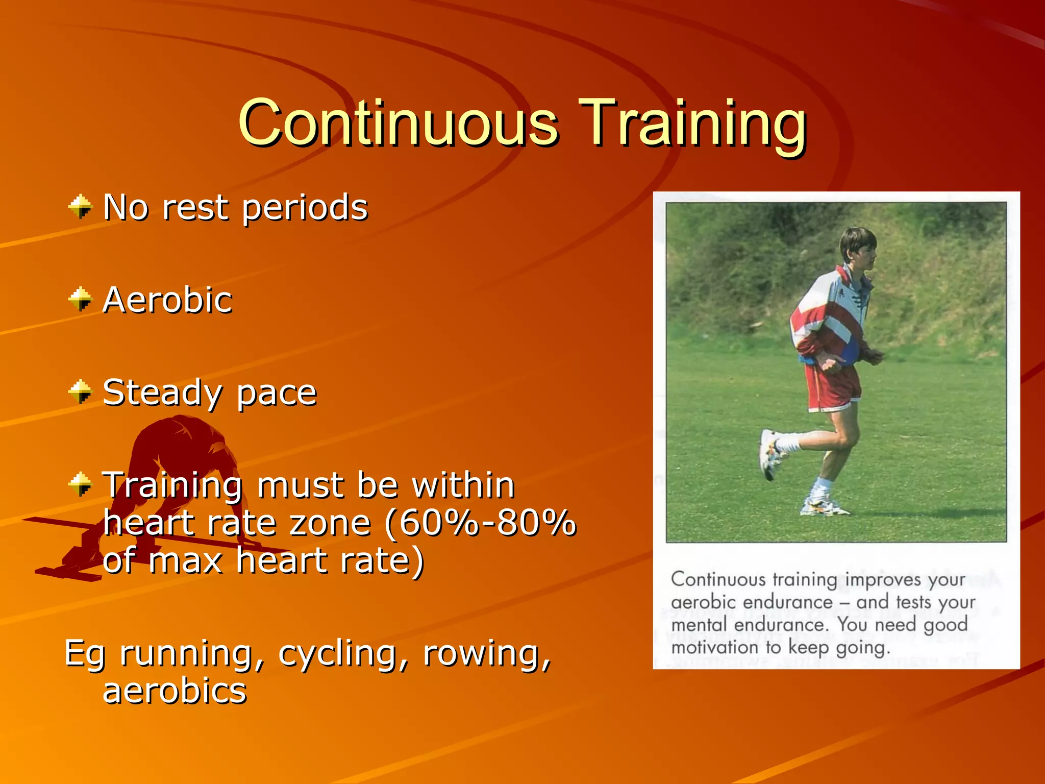 Continuous Training
  No rest periods

  Aerobic

  Steady pace

  Training must be within
  heart rate zone (60%-80%
  of max heart rate)

Eg running, cycling, rowing,
  aerobics
 