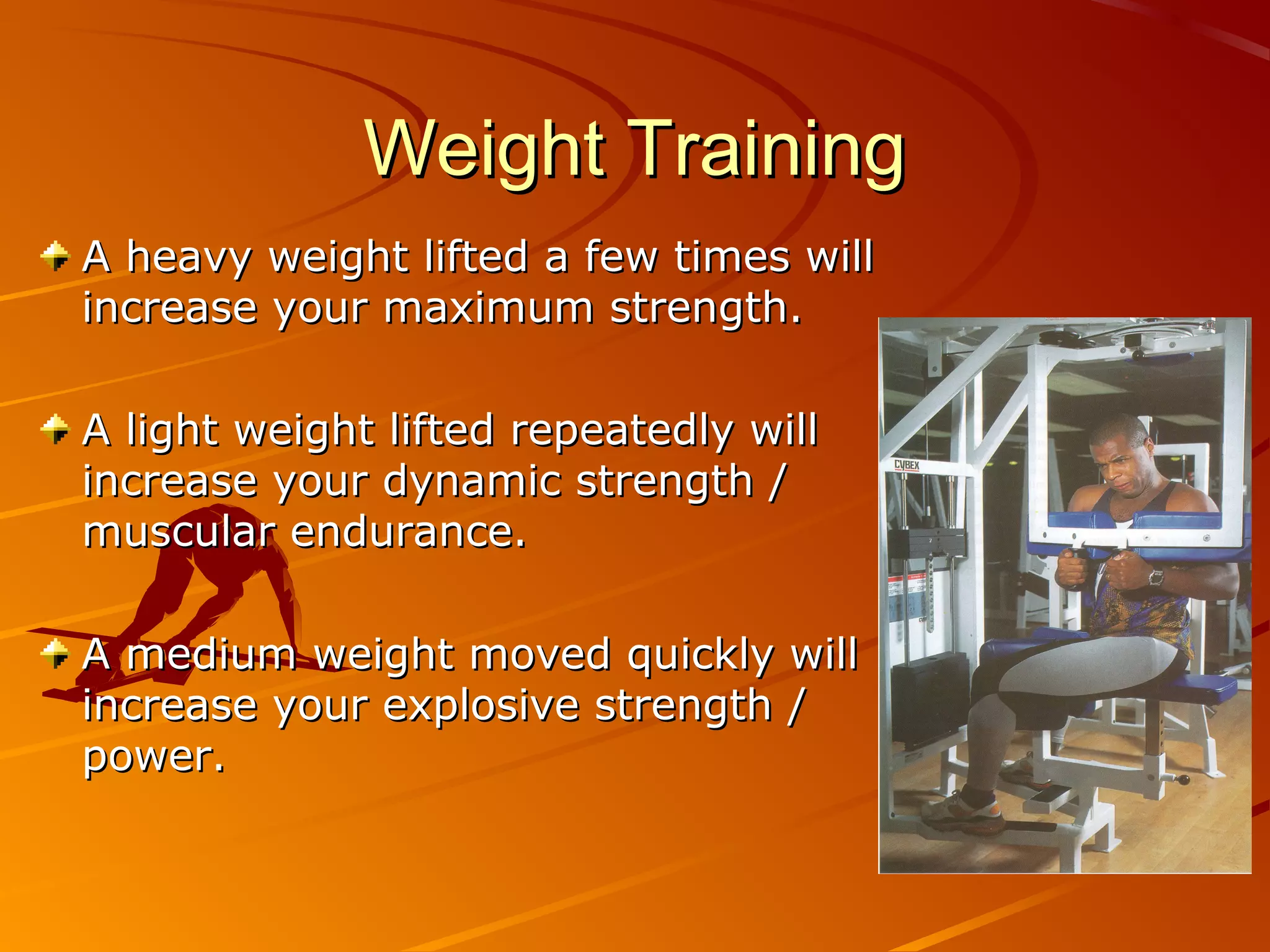 Weight Training
A heavy weight lifted a few times will
increase your maximum strength.

A light weight lifted repeatedly will
increase your dynamic strength /
muscular endurance.

A medium weight moved quickly will
increase your explosive strength /
power.
 