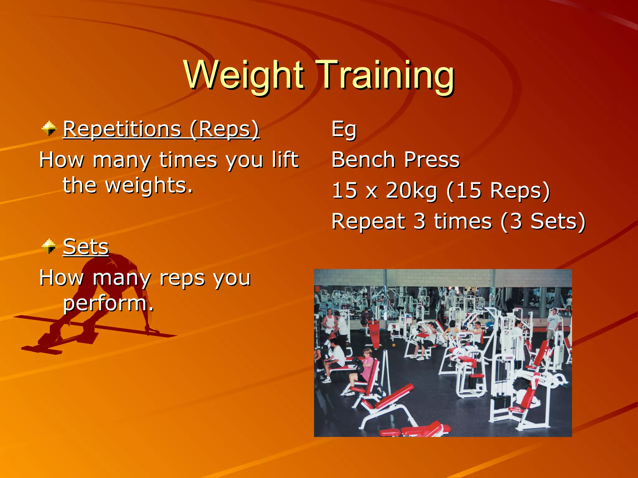 Weight Training
  Repetitions (Reps)      Eg
How many times you lift   Bench Press
  the weights.            15 x 20kg (15 Reps)
                          Repeat 3 times (3 Sets)
  Sets
How many reps you
  perform.
 