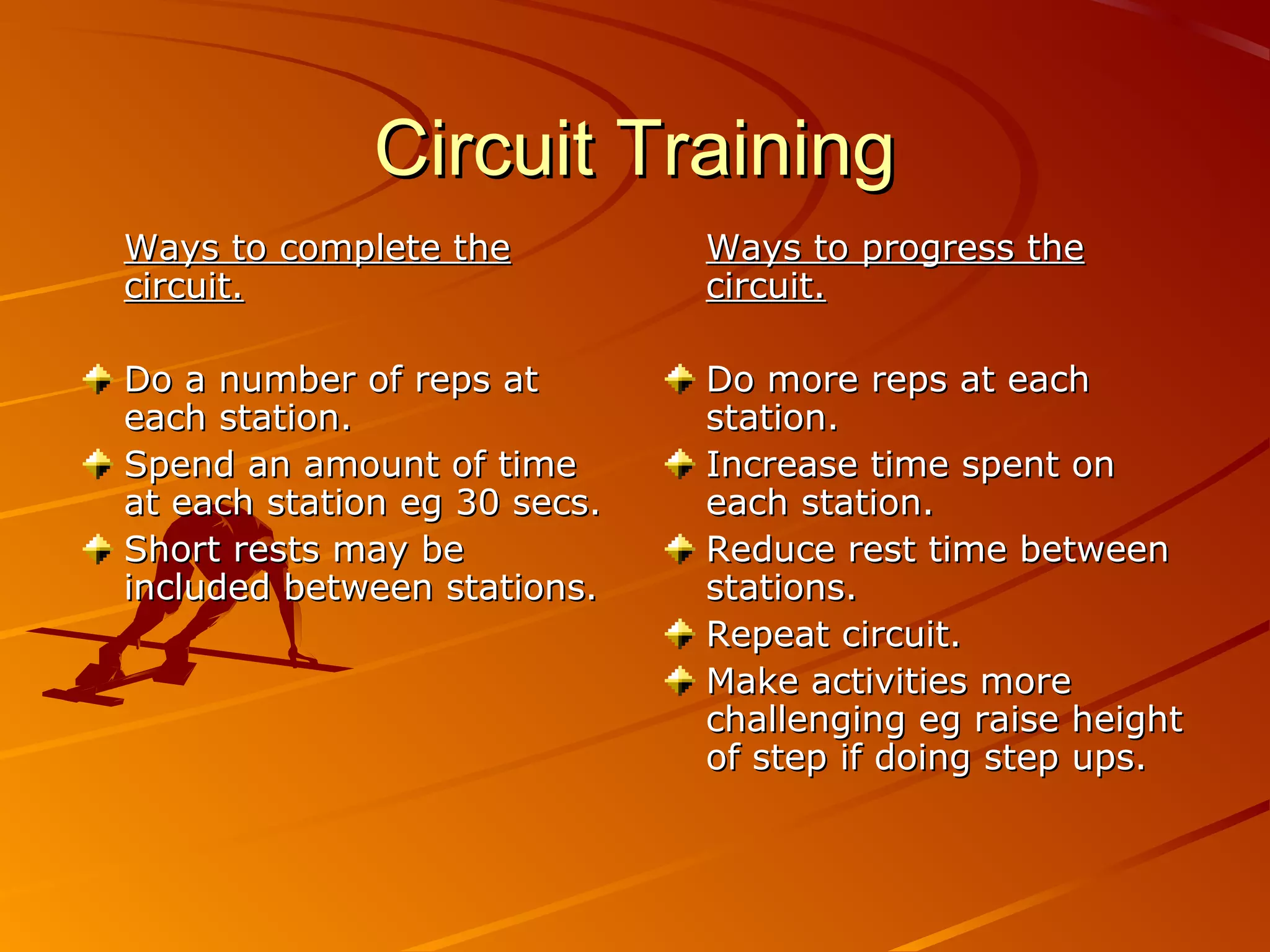 Circuit Training
Ways to complete the          Ways to progress the
circuit.                      circuit.

Do a number of reps at        Do more reps at each
each station.                 station.
Spend an amount of time       Increase time spent on
at each station eg 30 secs.   each station.
Short rests may be            Reduce rest time between
included between stations.    stations.
                              Repeat circuit.
                              Make activities more
                              challenging eg raise height
                              of step if doing step ups.
 