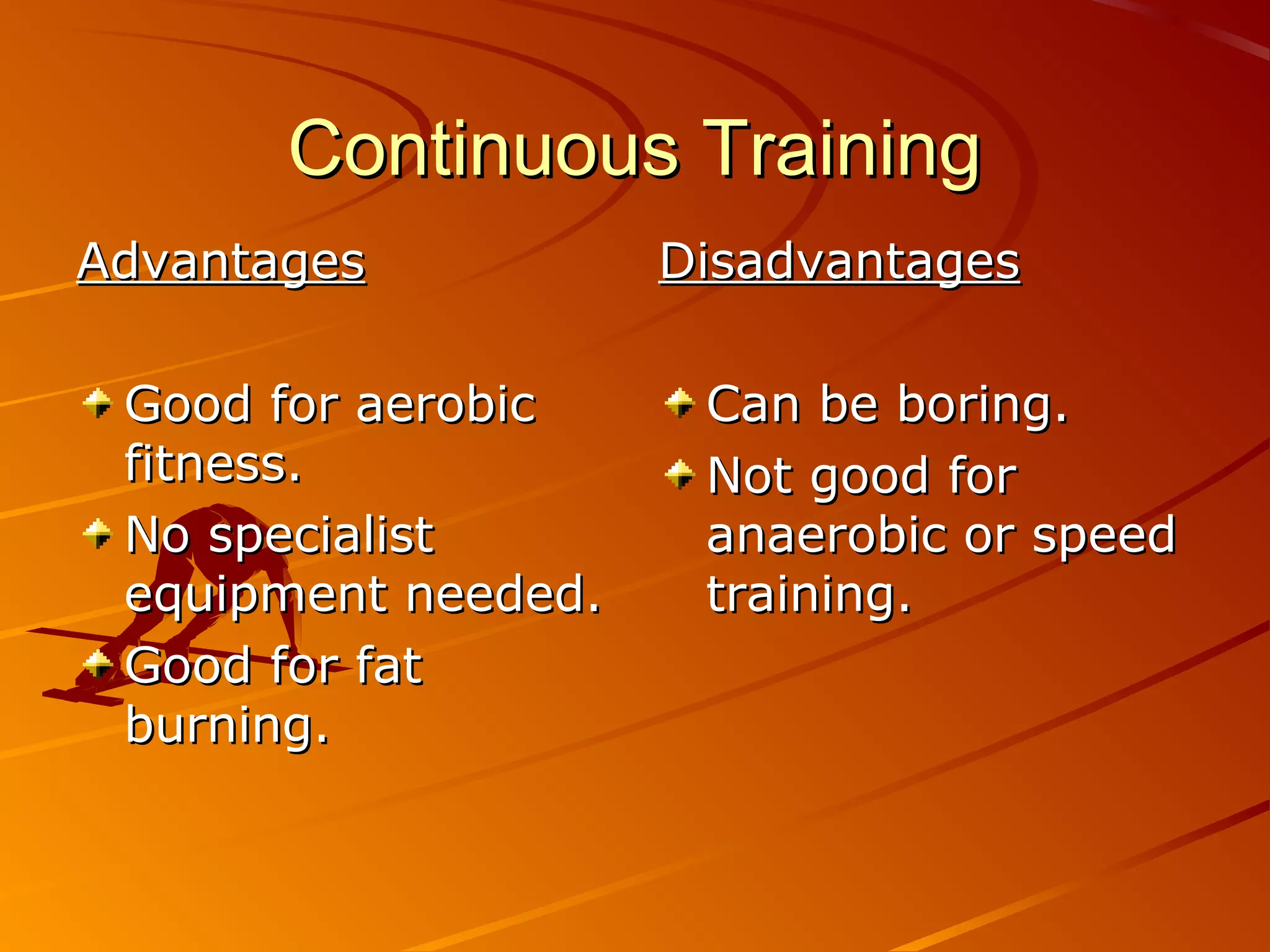 Continuous Training
Advantages           Disadvantages

 Good for aerobic     Can be boring.
 fitness.             Not good for
 No specialist        anaerobic or speed
 equipment needed.    training.
 Good for fat
 burning.
 