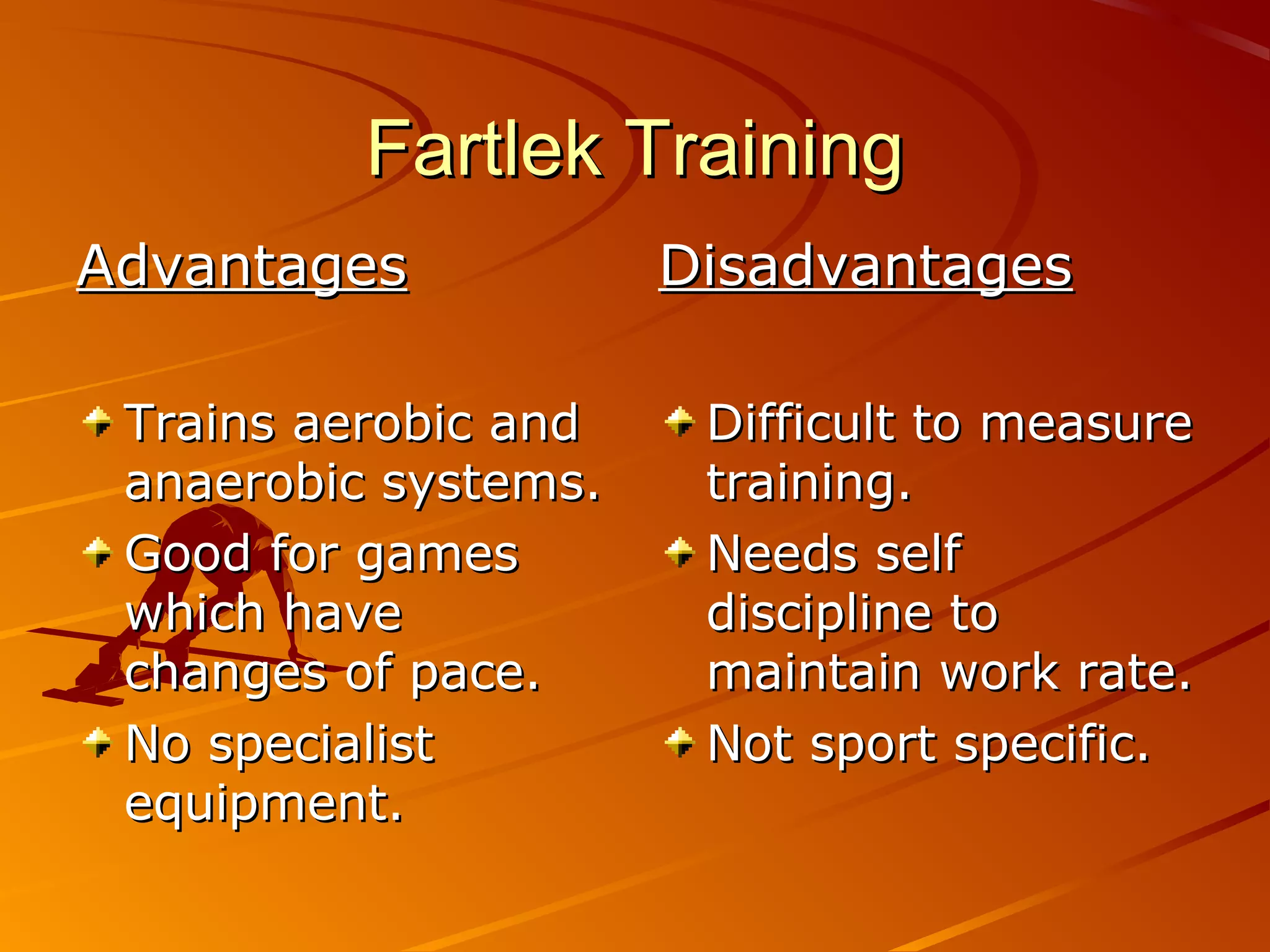 Fartlek Training
Advantages            Disadvantages

 Trains aerobic and    Difficult to measure
 anaerobic systems.    training.
 Good for games        Needs self
 which have            discipline to
 changes of pace.      maintain work rate.
 No specialist         Not sport specific.
 equipment.
 