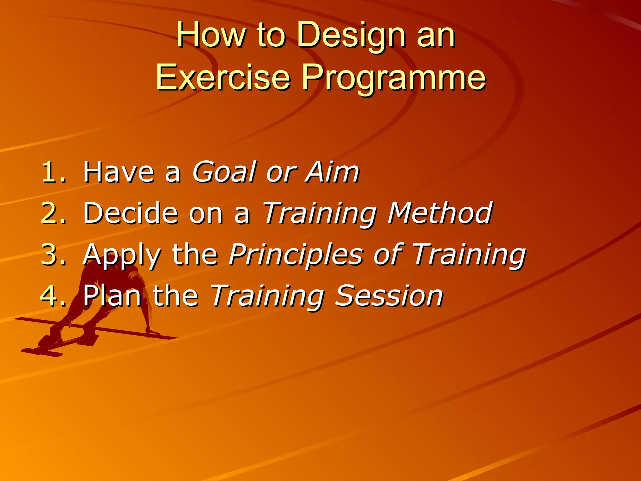 How to Design an
          Exercise Programme

1.   Have a Goal or Aim
2.   Decide on a Training Method
3.   Apply the Principles of Training
4.   Plan the Training Session
 