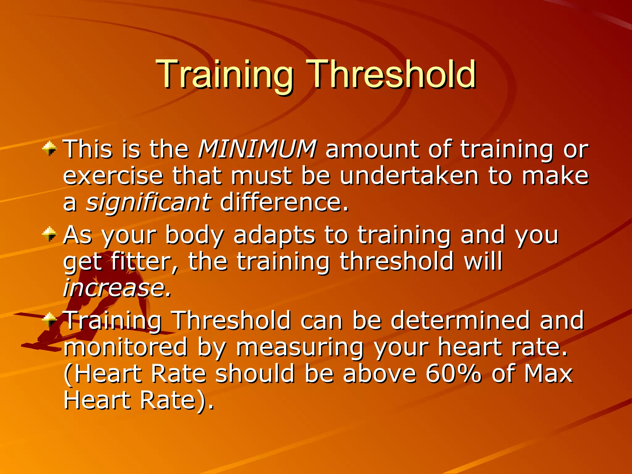 Training Threshold
This is the MINIMUM amount of training or
exercise that must be undertaken to make
a significant difference.
As your body adapts to training and you
get fitter, the training threshold will
increase.
Training Threshold can be determined and
monitored by measuring your heart rate.
(Heart Rate should be above 60% of Max
Heart Rate).
 