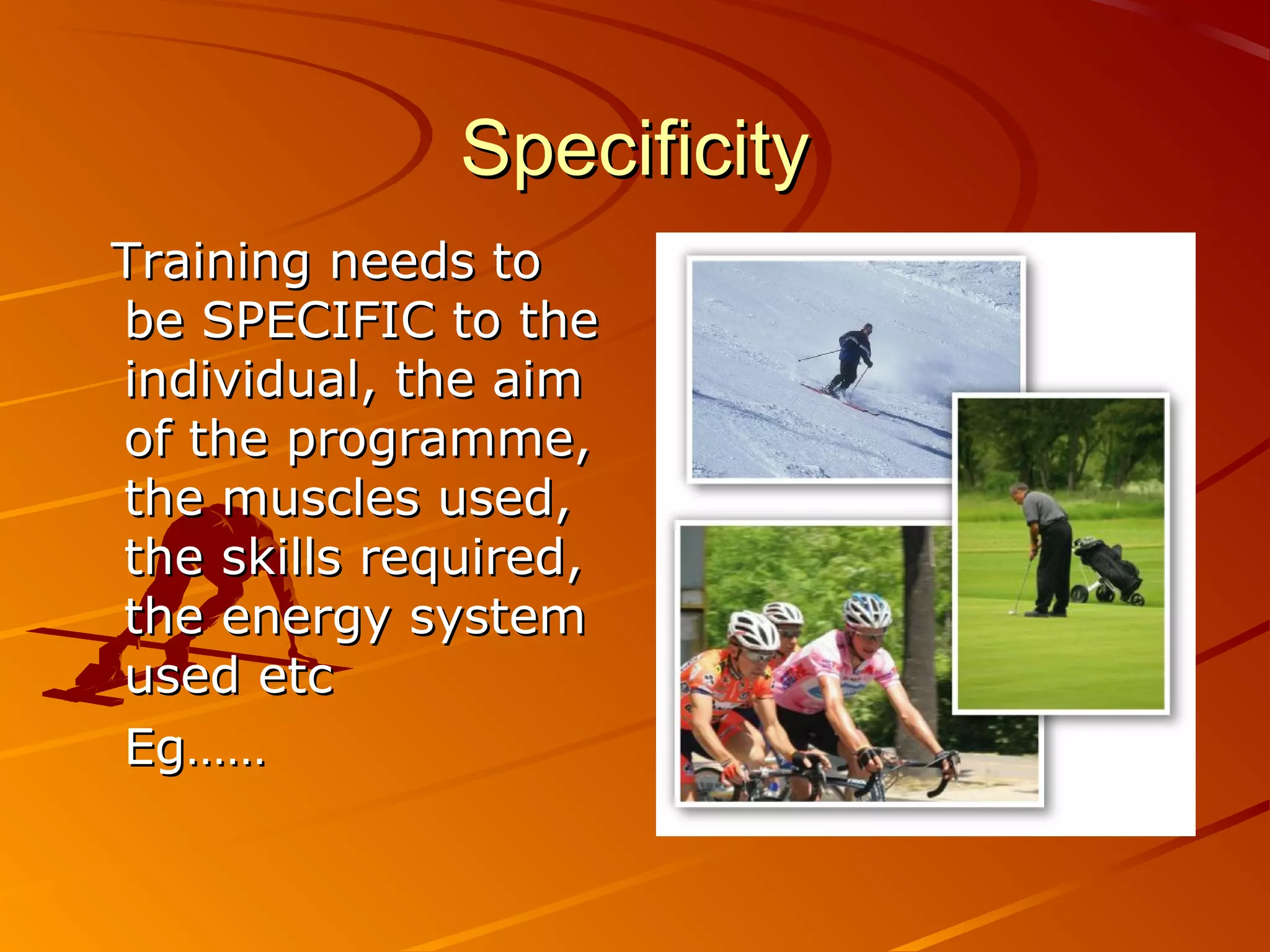 Specificity
Training needs to
be SPECIFIC to the
individual, the aim
of the programme,
the muscles used,
the skills required,
the energy system
used etc
Eg……
 