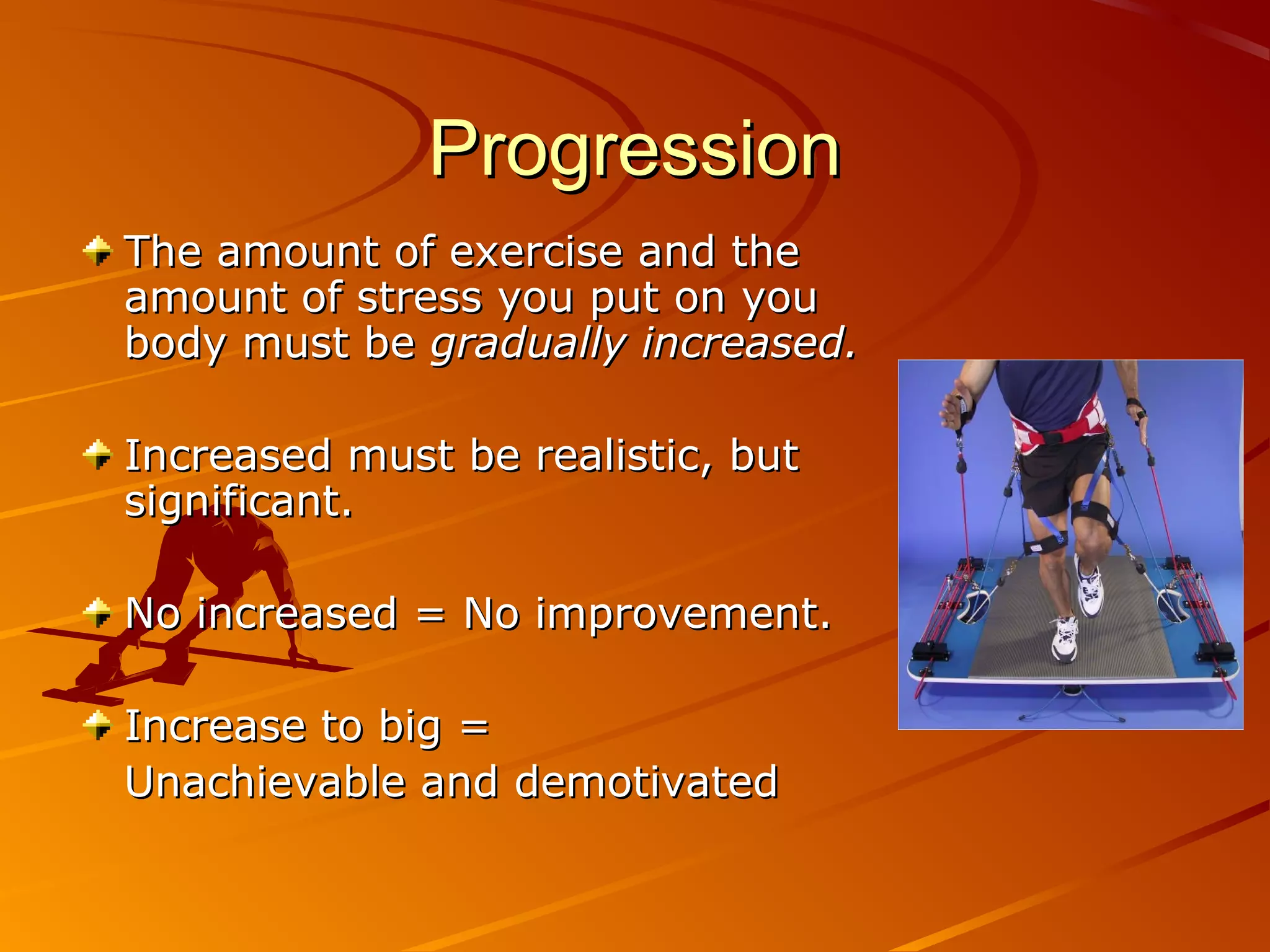 Progression
The amount of exercise and the
amount of stress you put on you
body must be gradually increased.

Increased must be realistic, but
significant.

No increased = No improvement.

Increase to big =
Unachievable and demotivated
 