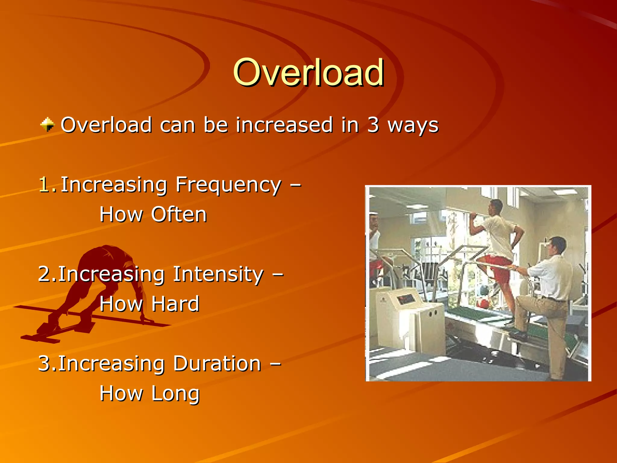 Overload
  Overload can be increased in 3 ways

1. Increasing Frequency –
       How Often

2.Increasing Intensity –
      How Hard

3.Increasing Duration –
      How Long
 
