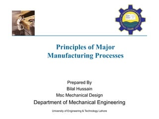 Principles of Major
Manufacturing Processes
Prepared By
Bilal Hussain
Msc Mechanical Design
Department of Mechanical Engineering
University of Engineering & Technology Lahore
 