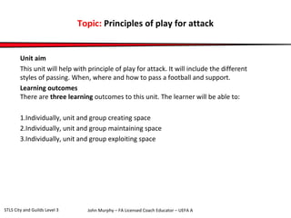 Topic: Principles of play for attack 
Unit aim 
This unit will help with principle of play for attack. It will include the different 
styles of passing. When, where and how to pass a football and support. 
Learning outcomes 
There are three learning outcomes to this unit. The learner will be able to: 
1.Individually, unit and group creating space 
2.Individually, unit and group maintaining space 
3.Individually, unit and group exploiting space 
John Murphy – FA Licensed Coach STLS City and Guilds Level 3 Educator – UEFA A 
 