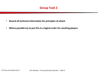 Group Task 2 
• Record all technical information for principles of attack 
• Where possible try to put this in a logical order for coaching players 
John Murphy – FA Licensed Coach STLS City and Guilds Level 3 Educator – UEFA A 
 
