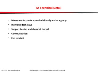 FA Technical Detail 
• Movement to create space individually and as a group. 
• Individual technique 
• Support behind and ahead of the ball 
• Communication 
• End product 
John Murphy – FA Licensed Coach STLS City and Guilds Level 3 Educator – UEFA A 
 