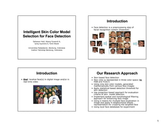 1
Intelligent Skin Color ModelIntelligent Skin Color Model
Selection for Face DetectionSelection for Face Detection
Setiawan Hadi, Adang Suwandi A,
Iping Supriana S, Farid Wazdi
Universitas Padjadjaran, Bandung, Indonesia
Institut Teknologi Bandung, Indonesia
IntroductionIntroduction
• Face detection is a preprocessing step of
facial recognition system (Essential)
IntroductionIntroduction
• Goal: localize face(s) in digital image and/or in
real time video
Our Research ApproachOur Research Approach
• Skin-based face detection
• Skin color is represented in three color space (rg,
HSB and YCbCr)
• Using nine skin color models, generated
mathematically from various face images
• Apply statistical-based detection threshold for
skin detection
• Use projection-based approach for evaluation
criteria of skin model selection
• Implement spatial and morphological filtering
approach for enhancing face image
• Using k-means for multiple face localization in
image and apply 4-neigbourhood ellipse
representation for cropping the targeted face
• Using local face databases for experiment
 