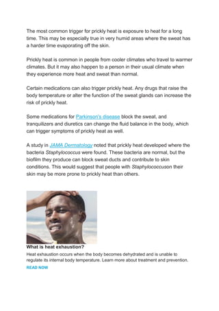 The most common trigger for prickly heat is exposure to heat for a long
time. This may be especially true in very humid areas where the sweat has
a harder time evaporating off the skin.
Prickly heat is common in people from cooler climates who travel to warmer
climates. But it may also happen to a person in their usual climate when
they experience more heat and sweat than normal.
Certain medications can also trigger prickly heat. Any drugs that raise the
body temperature or alter the function of the sweat glands can increase the
risk of prickly heat.
Some medications for Parkinson's disease block the sweat, and
tranquilizers and diuretics can change the fluid balance in the body, which
can trigger symptoms of prickly heat as well.
A study in JAMA Dermatology noted that prickly heat developed where the
bacteria Staphylococcus were found. These bacteria are normal, but the
biofilm they produce can block sweat ducts and contribute to skin
conditions. This would suggest that people with Staphylococcuson their
skin may be more prone to prickly heat than others.
What is heat exhaustion?
Heat exhaustion occurs when the body becomes dehydrated and is unable to
regulate its internal body temperature. Learn more about treatment and prevention.
READ NOW
 