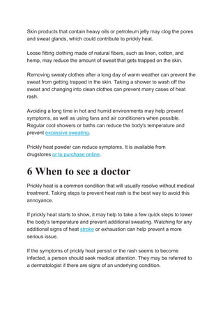 Skin products that contain heavy oils or petroleum jelly may clog the pores
and sweat glands, which could contribute to prickly heat.
Loose fitting clothing made of natural fibers, such as linen, cotton, and
hemp, may reduce the amount of sweat that gets trapped on the skin.
Removing sweaty clothes after a long day of warm weather can prevent the
sweat from getting trapped in the skin. Taking a shower to wash off the
sweat and changing into clean clothes can prevent many cases of heat
rash.
Avoiding a long time in hot and humid environments may help prevent
symptoms, as well as using fans and air conditioners when possible.
Regular cool showers or baths can reduce the body's temperature and
prevent excessive sweating.
Prickly heat powder can reduce symptoms. It is available from
drugstores or to purchase online.
6 When to see a doctor
Prickly heat is a common condition that will usually resolve without medical
treatment. Taking steps to prevent heat rash is the best way to avoid this
annoyance.
If prickly heat starts to show, it may help to take a few quick steps to lower
the body's temperature and prevent additional sweating. Watching for any
additional signs of heat stroke or exhaustion can help prevent a more
serious issue.
If the symptoms of prickly heat persist or the rash seems to become
infected, a person should seek medical attention. They may be referred to
a dermatologist if there are signs of an underlying condition.
 