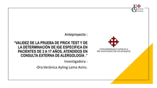 Anteproyecto :
“VALIDEZ DE LA PRUEBA DE PRICK TEST Y DE
LA DETERMINACIÓN DE IGE ESPECIFICA EN
PACIENTES DE 2 A 17 AÑOS, ATENDIDOS EN
CONSULTA EXTERNA DE ALERGOLOGÍA .”
Investigadora :
-Dra.Verónica Ayling Lama Asinc.
 