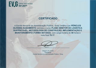 CERTIFICADO
A Escola Nacional de Administração Pública - Enap certifica que PÉRICLES
OLIVEIRA NASCIMENTO concluiu o curso PLANO DIRETOR DE LOGÍSTICA
SUSTENTÁVEL: METODOLOGIA DE CONSTRUÇÃO, IMPLEMENTAÇÃO E
MONITORAMENTO (TURMA SET/2022), com carga-horária de 40 horas e
nota final 79.17.
Diogo G. R. Costa
Presidente
Escola Nacional de Administração Pública - Enap
 