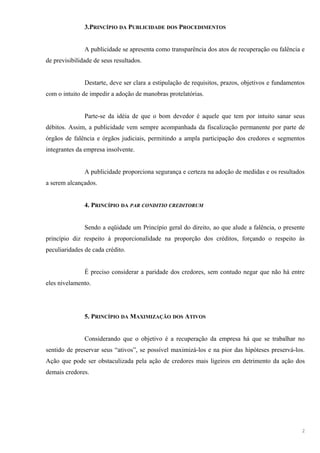 3.PRINCÍPIO DA PUBLICIDADE DOS PROCEDIMENTOS
A publicidade se apresenta como transparência dos atos de recuperação ou falência e
de previsibilidade de seus resultados.
Destarte, deve ser clara a estipulação de requisitos, prazos, objetivos e fundamentos
com o intuito de impedir a adoção de manobras protelatórias.
Parte-se da idéia de que o bom devedor é aquele que tem por intuito sanar seus
débitos. Assim, a publicidade vem sempre acompanhada da fiscalização permanente por parte de
órgãos de falência e órgãos judiciais, permitindo a ampla participação dos credores e segmentos
integrantes da empresa insolvente.
A publicidade proporciona segurança e certeza na adoção de medidas e os resultados
a serem alcançados.
4. PRINCÍPIO DA PAR CONDITIO CREDITORUM
Sendo a eqüidade um Princípio geral do direito, ao que alude a falência, o presente
princípio diz respeito à proporcionalidade na proporção dos créditos, forçando o respeito às
peculiaridades de cada crédito.
É preciso considerar a paridade dos credores, sem contudo negar que não há entre
eles nivelamento.
5. PRINCÍPIO DA MAXIMIZAÇÃO DOS ATIVOS
Considerando que o objetivo é a recuperação da empresa há que se trabalhar no
sentido de preservar seus “ativos”, se possível maximizá-los e na pior das hipóteses preservá-los.
Ação que pode ser obstaculizada pela ação de credores mais ligeiros em detrimento da ação dos
demais credores.
2
 