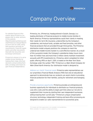 Company Overview

For detailed financial infor-     Primerica, Inc. (Primerica), headquartered in Duluth, Georgia, is a
mation about Primerica, Inc.      leading distributor of financial products to middle-income families in
please refer to other sections
of this website,                  North America. Primerica representatives assist their clients in meeting
http://investors.primerica.com    their needs for term life insurance, underwritten by the Company’s
and Primerica’s Annual Report     subsidiaries, and mutual funds, variable and fixed annuities, and other
on Form 10-K for 2010, along
with quarterly earnings an-       financial products that are provided through third parties. The Primerica
nouncements, financial supple-    distribution model uniquely positions the company to reach the
ments and other documents         underserved middle-income market in a cost-effective manner. As a result
filed with the Securities and
Exchange Commission.              of this successful model, the Company’s subsidiaries today insure more
                                  than 4.3 million lives and more than 2 million clients maintain investment
Primerica’s mission is to serve   accounts with PFS Investments Inc. Primerica, which completed its initial
middle-income families by
helping them make informed        public offering (IPO) on April 1, 2011, is traded on the New York Stock
decisions and providing them      Exchange under the symbol “PRI.” Primerica is a Main Street Company for
with a strategy and means to      Main Street North America. Our distribution model is designed to:
gain financial independence.

                                  Address our clients’ financial needs: Primerica sales representatives use
                                  our proprietary Financial Needs Analysis (FNA) tool and an educational
                                  approach to demonstrate how our products can assist clients in providing
                                  financial protection for their families, saving for retirement and managing
                                  debt.

                                  Provide a business opportunity: Primerica provides an entrepreneurial
                                  business opportunity for individuals to distribute our financial products.
                                  Low entry costs and the ability to begin part-time allow our recruits to
                                  supplement their income by starting their own independent businesses
                                  without leaving their current jobs.* Primerica’s unique compensation
                                  structure, technology, independent training and back-office processing are
                                  designed to enable our sales representatives to successfully grow.



                                  *In Canada, part-time opportunity is not available in all jurisdictions.
                                  Where available, it is subject to certain restrictions.
 
