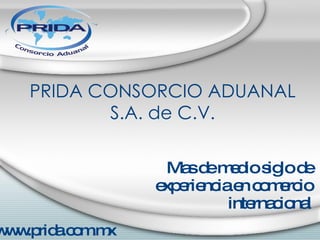 PRIDA CONSORCIO ADUANAL S.A. de C.V. Mas de medio siglo de experiencia en comercio internacional www.prida.com.mx 