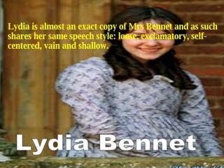 Lydia is almost an exact copy of Mrs Bennet and as such shares her same speech style: loose, exclamatory, self-centered, vain and shallow. Lydia Bennet 