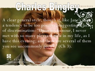 A  clear general style, though it, like Jane's, has a tendency to be too positive, suggesting a lack of discrimination: "Upon my honour, I never met with so many pleasant girls in my life, as I have this evening; and there are several of them you see uncommonly pretty." (Ch 3).   Charles Bingley 