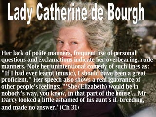 H er lack of polite manners, frequent use of personal questions and exclamations indicate her overbearing, rude manners. Note her unintentional comedy of such lines as: "If I had ever learnt (music), I should have been a great proficient." Her speech also shows a real ignorance of other people's feelings: "'She (Elizabeth) would be in nobody's way, you know, in that part of the house'... Mr Darcy looked a little ashamed of his aunt's ill-breeding, and made no answer."(Ch 31)   Lady Catherine de Bourgh 