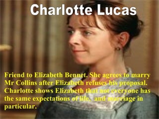 Charlotte Lucas Friend to Elizabeth Bennet. She agrees to marry Mr Collins after Elizabeth refuses his proposal.  Charlotte shows Elizabeth that not everyone has the same expectations of life,  and marriage in particular. 
