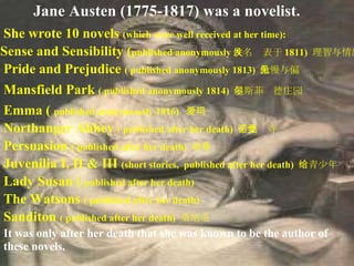 Jane Austen (1775-1817) was a novelist.   It was only after her death that she was known to be the author of these novels.   She wrote 10 novels  (which were well received at her time):  Sense and Sensibility ( publi sh ed anonymously 佚名发表于 1811)   理智与情感  Pride and Prejudice  ( publi sh ed anonymously 1813)  傲慢与偏见  Mansfield Park  ( publi sh ed anonymously 1814)  曼斯菲尔德庄园  Emma (  publi sh ed anonymously 1816)  爱玛 Northanger Abbey  ( publi sh ed after her death)  诺桑觉寺 Persuasion  ( publi sh ed after her death)  劝导 Juvenilia I, II & III  (short stories,  publi sh ed after her death)  给青少年 Lady Susan (  publi sh ed after her death) The Watsons  ( publi sh ed after her death)  Sanditon  ( publi sh ed after her death)  桑地屯  
