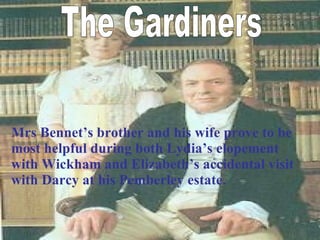 The Gardiners Mrs Bennet’s brother and his wife prove to be most helpful during both Lydia’s elopement with Wickham and Elizabeth’s accidental visit with Darcy at his Pemberley estate. 