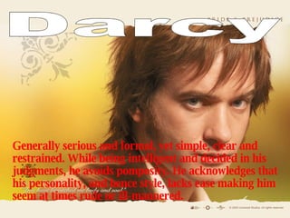 G enerally serious and formal, yet simple, clear and restrained. While being intelligent and decided in his judgments, he avoids pomposity. He acknowledges that his personality, and hence style, lacks ease making him seem at times rude or ill-mannered. Darcy 