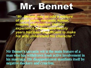 Mr Bennet ’s  sarcastic wit is the main feature of a man who has withdrawn from active involvement in his marriage. His disappointment manifests itself by negative mockery and cynicism.   Mr. Bennet “ Mr. Bennet was so odd a mixture of quick parts, sarcastic humor, reserve, and caprice, that the experience of three-and-twenty years had been insufficient to make his wife understand his character. ”   