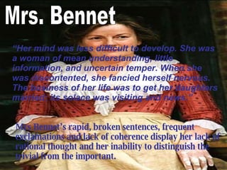 Mrs Bennet’s  rapid, broken sentences, frequent exclamations and lack of coherence display her lack of rational thought and her inability to distinguish the trivial from the important.   Mrs. Bennet “ Her mind was less difficult to develop. She was a woman of mean understanding, little information, and uncertain temper. When she was discontented, she fancied herself nervous. The business of her life was to get her daughters married; its solace was visiting and news. ”   
