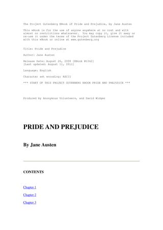 The Project Gutenberg EBook of Pride and Prejudice, by Jane Austen 
This eBook is for the use of anyone anywhere at no cost and with 
almost no restrictions whatsoever. You may copy it, give it away or 
re-use it under the terms of the Project Gutenberg License included 
with this eBook or online at www.gutenberg.org 
Title: Pride and Prejudice 
Author: Jane Austen 
Release Date: August 26, 2008 [EBook #1342] 
[Last updated: August 11, 2011] 
Language: English 
Character set encoding: ASCII 
*** START OF THIS PROJECT GUTENBERG EBOOK PRIDE AND PREJUDICE *** 
Produced by Anonymous Volunteers, and David Widger 
PRIDE AND PREJUDICE 
By Jane Austen 
CONTENTS 
Chapter 1 
Chapter 2 
Chapter 3 
 