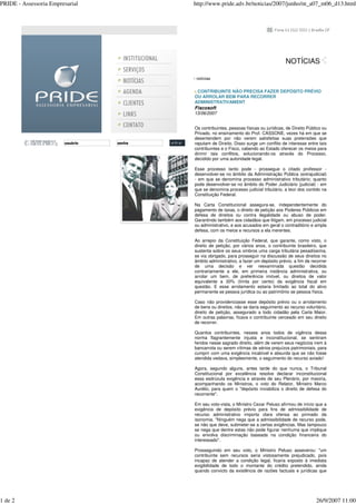 PRIDE - Assessoria Empresarial http://www.pride.adv.br/noticias/2007/junho/nt_a07_m06_d13.html
1 de 2 26/9/2007 11:00
NOTÍCIAS
notícias
CONTRIBUINTE NÃO PRECISA FAZER DEPÓSITO PRÉVIO
OU ARROLAR BEM PARA RECORRER
ADMINISTRATIVAMENT
Fiscosoft
13/06/2007
Os contribuintes, pessoas físicas ou jurídicas, de Direito Público ou
Privado, no ensinamento do Prof. CASSONE, vezes há em que se
desentendem por não verem satisfeitas suas pretensões que
reputam de Direito. Disso surge um conflito de interesse entre tais
contribuintes e o Fisco, cabendo ao Estado oferecer os meios para
dirimir tais conflitos, solucionando-os através do Processo,
decidido por uma autoridade legal.
Esse processo tanto pode - prossegue o citado professor -
desenvolver-se no âmbito da Administração Pública (extrajudicial)
- em que se denomina processo administrativo tributário; quanto
pode desenvolver-se no âmbito do Poder Judiciário (judicial) - em
que se denomina processo judicial tributário, a teor dos contido na
Constituição Federal.
Na Carta Constitucional assegura-se, independentemente do
pagamento de taxas, o direito de petição aos Poderes Públicos em
defesa de direitos ou contra ilegalidade ou abuso de poder.
Garantindo também aos cidadãos que litigam, em processo judicial
ou administrativo, e aos acusados em geral o contraditório e ampla
defesa, com os meios e recursos a ela inerentes.
Ao arrepio da Constituição Federal, que garante, como visto, o
direito de petição, por vários anos, o contribuinte brasileiro, que
sustenta sobre os seus ombros uma carga tributária pesadíssima,
se via obrigado, para prosseguir na discussão de seus direitos no
âmbito administrativo, a fazer um depósito prévio, a fim de recorrer
de uma decisão e ver reexaminada questão decidida
contrariamente a ele, em primeira instância administrativa, ou
arrolar um bem, de preferência imóvel, ou direitos de valor
equivalente a 30% (trinta por cento) da exigência fiscal em
questão. E esse arrolamento estaria limitado ao total do ativo
permanente se pessoa jurídica ou ao patrimônio se pessoa física.
Caso não providenciasse esse depósito prévio ou o arrolamento
de bens ou direitos, não se daria seguimento ao recurso voluntário,
direito de petição, assegurado a todo cidadão pela Carta Maior.
Em outras palavras, ficava o contribuinte cerceado em seu direito
de recorrer.
Quantos contribuintes, nesses anos todos de vigência dessa
norma flagrantemente injusta e inconstitucional, se sentiram
feridos nesse sagrado direito, além de verem seus negócios irem à
bancarrota ou serem vítimas de sérios prejuízos patrimoniais, para
cumprir com uma exigência incabível e absurda que se não fosse
atendida vedava, simplesmente, o seguimento do recurso aviado!
Agora, segundo alguns, antes tarde do que nunca, o Tribunal
Constitucional por excelência resolve declarar inconstitucional
essa esdrúxula exigência e através de seu Plenário, por maioria,
acompanhando os Ministros, o voto do Relator, Ministro Marco
Aurélio, para quem o "depósito inviabiliza o direito de defesa do
recorrente".
Em seu voto-vista, o Ministro Cezar Peluso afirmou de início que a
exigência de depósito prévio para fins de admissibilidade de
recurso administrativo importa clara ofensa ao primado da
isonomia. "Ninguém nega que a admissibilidade de recurso pode,
se não que deve, submeter-se a certas exigências. Mas tampouco
se nega que dentre estas não pode figurar nenhuma que implique
ou envolva discriminação baseada na condição financeira do
interessado".
Prosseguindo em seu voto, o Ministro Peluso asseverou: "um
contribuinte sem recursos seria vistosamente prejudicado, pois
incapaz de atender a condição legal, ficaria exposto à imediata
exigibilidade de todo o montante do crédito pretendido, ainda
quando convicto da existência de razões factuais e jurídicas que
usuário senha
 