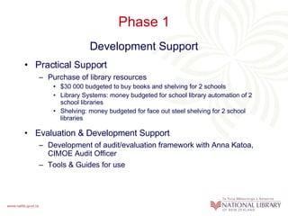 Phase 1 Development Support Practical Support Purchase of library resources $30 000 budgeted to buy books and shelving for 2 schools Library Systems: money budgeted for school library automation of 2 school libraries Shelving: money budgeted for face out steel shelving for 2 school libraries  Evaluation & Development Support Development of audit/evaluation framework with Anna Katoa, CIMOE Audit Officer Tools & Guides for use 