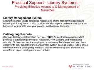 Practical Support - Library Systems –  Providing Effective Access to & Management of Resources Library Management System:  allows the school to add catalogue records and  and to monitor the issuing and returning of library items. It also provides detailed reports on how many items are borrowed for example from year groups, most popular items etc  Cataloguing Records: (Schools Catalogue Information Service -  SCIS ) An Australian company which provides a  cataloguing service for Australian, New Zealand and international schools.  Schools access the catalogue records over the Internet and load them directly into their school library management system such as Musac.  SCIS saves time over manual cataloguing methods, creates consistency and alleviates the need for an expert cataloguer in each school 