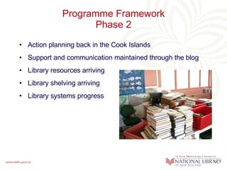 Programme Framework Phase 2 Action planning back in the Cook Islands Support and communication maintained through the blog Library resources arriving Library shelving arriving Library systems progress 